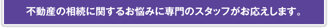 不動産の相続に関するお悩みに専門のスタッフがお応えします。